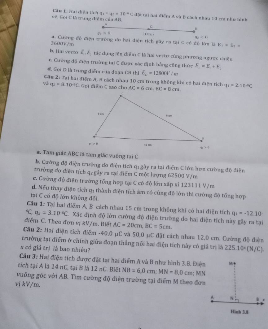 Hai điện tích q_1=q_2=10^(-9)C đặt tại hai điểm A và B cách nhau 10 cm như hình
v_C. Gọi C là trung điểm của AB.
C
B
q_1>0
10cm
q_2<0</tex>
a. Cường độ điện trường do hai điện tích gây ra tại C có độ lớn là E_1=E_2=
3600V/m
b. Hai vectơ ễ . É, tác dụng lên điểm C là hai vectơ củng phương ngược chiều
c. Cường độ điện trường tại C được xác định bằng công thức E_c=E_1+E_2
đ. Gọi D là trung điểm của đoạn CB thì E_p=12800V/m
Câu 2: Tại hai điểm A, B cách nhau 10 cm trong không khí có hai điện tích q_1=2.10^(-8)C
và q_2=8.10^(-8)C. Gọi điểm C sao cho AC=6cm,BC=8cm.
a. Tam giác ABC là tam giác vuông tại C
b. Cường độ điện trường do điện tích qi gây ra tại điểm C lớn hơn cường độ điện
trường do điện tích q₂ gây ra tại điểm C một lượng 62500 V/m
c. Cường độ điện trường tổng hợp tại C có độ lớn xấp xỉ 123111 V/m
d. Nếu thay điện tích q1 thành điện tích âm có cùng độ lớn thì cường độ tổng hợp
tại C có độ lớn không đối.
Câu 1: Tại hai điểm A, B cách nhau 15 cm trong không khí có hai điện tích q_1=-12.10^(-^6C, q_2)=3.10^(-6)C C. Xác định độ lớn cường độ điện trường do hai điện tích này gây ra tại
điểm C. Theo đơn vị kV/m. Biết AC=20cm,BC=5cm.
Câu 2: Hai điện tích điểm -40,0 μC và 50,0 μC đặt cách nhau 12,0 cm. Cường độ điện
trường tại điểm ở chính giữa đoạn thắng nối hai điện tích này có giá trị là 225.10^x(N/C).
x có giá trị là bao nhiêu?
Câu 3: Hai điện tích được đặt tại hai điểm A và B như hình 3.8. Điện
tích tại A là 14 nC, tại B là 12 nC. Biết NB=6,0cm;MN=8,0cm; MN
vuông góc với AB. Tìm cường độ điện trường tại điểm M theo đơn
vị kV/m.