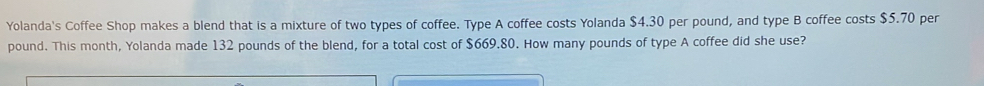 Yolanda's Coffee Shop makes a blend that is a mixture of two types of coffee. Type A coffee costs Yolanda $4.30 per pound, and type B coffee costs $5.70 per
pound. This month, Yolanda made 132 pounds of the blend, for a total cost of $669.80. How many pounds of type A coffee did she use?