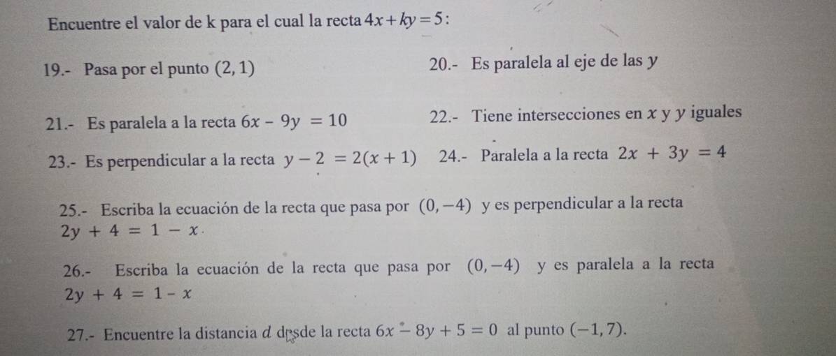 Encuentre el valor de k para el cual la recta 4x+ky=5 : 
19.- Pasa por el punto (2,1) 20.- Es paralela al eje de las y
21.- Es paralela a la recta 6x-9y=10 22.- Tiene intersecciones en x y y iguales 
23.- Es perpendicular a la recta y-2=2(x+1) 24.- Paralela a la recta 2x+3y=4
25.- Escriba la ecuación de la recta que pasa por (0,-4) y es perpendicular a la recta
2y+4=1-x
26.- Escriba la ecuación de la recta que pasa por (0,-4) y es paralela a la recta
2y+4=1-x
27.- Encuentre la distancia d desde la recta 6x-8y+5=0 al punto (-1,7).