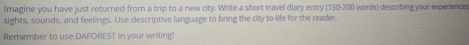 Imagine you have just returned from a trip to a new city. Write a short travel diary entry (150-200 words) describing your experiences 
sights, sounds, and feelings. Use descriptive language to bring the city to life for the reader. 
Remember to use DAFOREST in your writing!