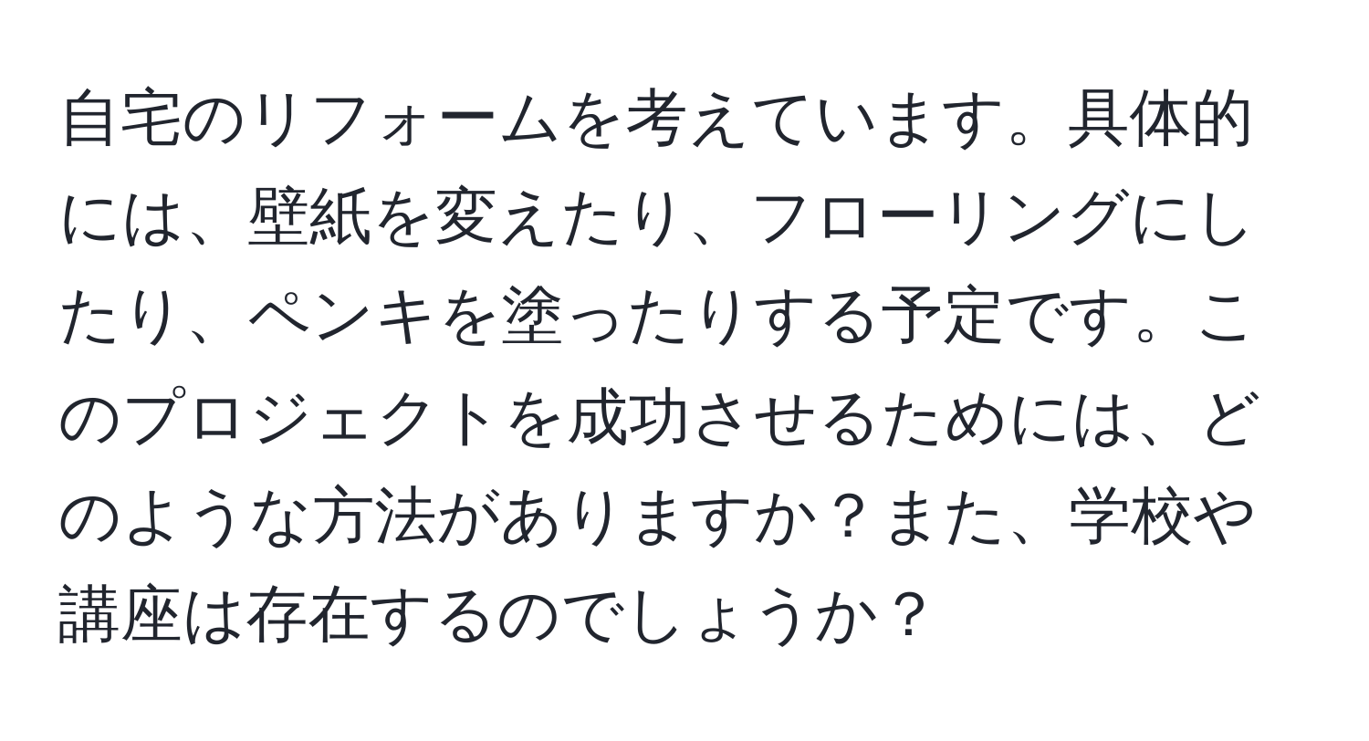 自宅のリフォームを考えています。具体的には、壁紙を変えたり、フローリングにしたり、ペンキを塗ったりする予定です。このプロジェクトを成功させるためには、どのような方法がありますか？また、学校や講座は存在するのでしょうか？