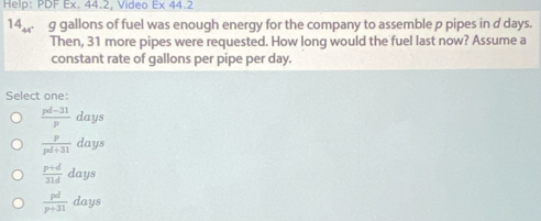 Help: PDF Ex. 44.2, Video Ex 44.2
14 beginarrayr 1 44endarray g gallons of fuel was enough enerqy for the company to assemble p pipes in d days.
Then, 31 more pipes were requested. How long would the fuel last now? Assume a
constant rate of gallons per pipe per day.
Select one:
 (pd-31)/p days
 p/pd+31 days
 (p+d)/31d days
 pd/p+31 days