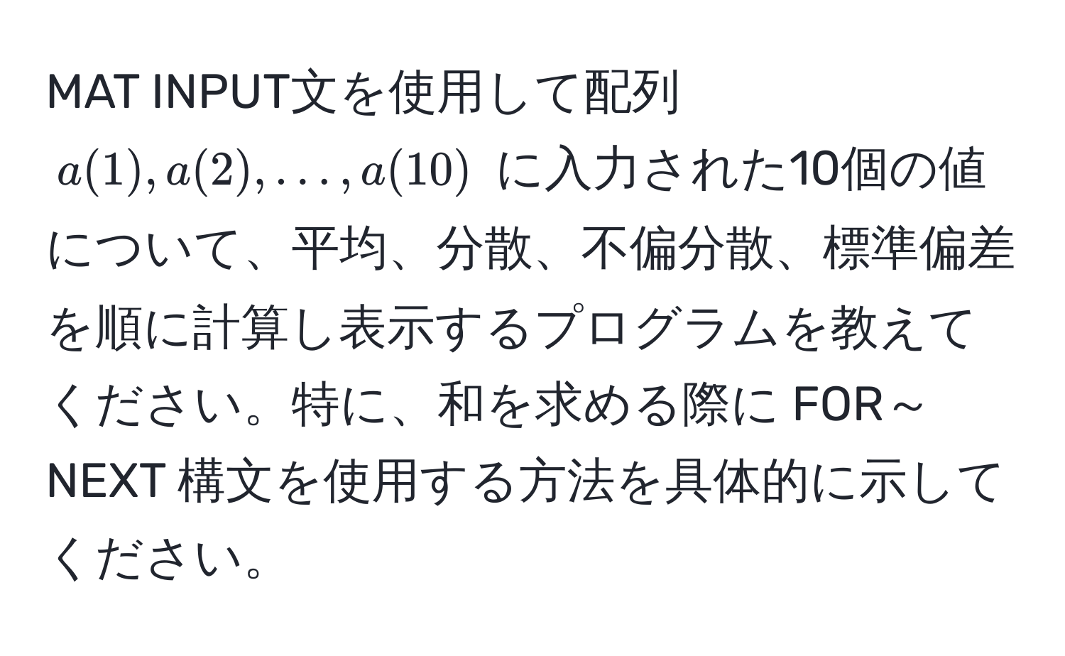 MAT INPUT文を使用して配列 $a(1), a(2), ..., a(10)$ に入力された10個の値について、平均、分散、不偏分散、標準偏差を順に計算し表示するプログラムを教えてください。特に、和を求める際に FOR～NEXT 構文を使用する方法を具体的に示してください。