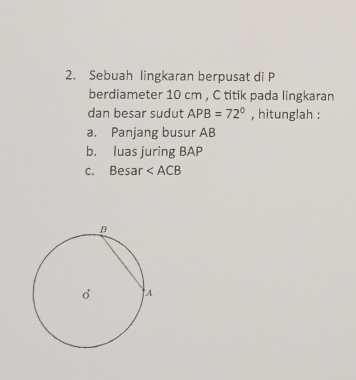 Sebuah lingkaran berpusat di P
berdiameter 10 cm , C titik pada lingkaran 
dan besar sudut APB=72° , hitunglah : 
a. Panjang busur AB
b. luas juring BAP
c. Besar ∠ ACB