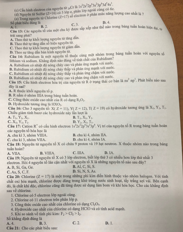 Cầu hình electron của nguyên tử 24Cr là
(d) Nguyên tử Sulfur (Z=16) có 5 lớp e, phân lớp ngoài củng có 6e. 1s^22s^22p^63s^23p^63d^54s^1.
(e) Trong nguyên tử Chlorine (Z=17) số electron ở phân mức năng lượng cao nhất là 7
Số phát biểu đúng là
A. 1, B. 2. C. 3. D. 4.
Câu 13: Các nguyên tổ của một chu kỳ được sắp xếp như thế nào trong bảng tuần hoàn hiện đại, từ
trái sang phải?
A. Theo thứ tự khổi lượng nguyên tử tăng dẫn.
B. Theo thứ tự tăng dần số hiệu nguyên tử.
C. Theo thứ tự khối lượng nguyên tử giảm dần.
D. Theo sự tăng dần bán kính nguyên tử.
Câu 14: Rubidium là một nguyên tổ thuộc cùng một nhóm trong bảng tuần hoàn với nguyên tố
lithium và sodium. Khằng định nào đúng về tính chất của Rubidium?
A. Rubidium có nhiệt độ nóng chảy cao và phản ứng mạnh với nước.
B. Rubidium có nhiệt độ nóng chảy thấp và phản ứng mạnh với nước.
C. Rubidium có nhiệt độ nóng chảy thắp và phản ứng chậm với nước.
D. Rubidium có nhiệt độ nóng chảy cao và phản ứng chậm với nước.
Câu 15: Cầu hình electron hóa trị của nguyên tử R ở trạng thái cơ bản là ns^2np^1. Phát biểu nào sau
đây là sai?
A. R thuộc khối nguyên tố p.
B. R nằm ở nhóm IIIA trong bảng tuần hoàn.
C. Công thức oxide cao nhất của R có dạng R_2O_3.
D. Hydroxide tương ứng là HXO_3.
Câu 16: Cho 3 nguyên tổ: X(Z=11),Y(Z=12),T(Z=19) có hydroxide tương ứng là X_1,Y_1, T_1.
Chiều giảm tính bazơ các hydroxide này lần lượt là
A. T_1,Y_1,X_1. B. T_1,X_1,Y_1.
C. X_1,Y_1,T_1. D. Y_1,X_1,T_1.
Câu 17: Cation R^+ có cấu hình electron 1s^22s^22p^63s^23p^6 T. Vị trí của nguyên tố R trong bảng tuần hoàn
các nguyên tố hóa học là
A. chu kì 3, nhóm VIIIA. B. chu kì 4, nhóm IIA.
C. chu kì 3, nhóm VIIA. D. chu kì 4, nhóm IA.
Câu 18: Nguyên tử nguyên tố X có chứa 9 proton và 19 hạt neutron. X thuộc nhóm nào trong bảng
tuần hoàn?
A. VIIA. B. VIIIA. C. IIIA. D. IA.
Câu 19: Nguyên tử nguyên tố X có 3 lớp electron, biết lớp thứ 3 có nhiều hơn lớp thứ nhất 3
electron. Hỏi 4 nguyên tố lân cận nhất với nguyên tố X là những nguyên tố nào sau đây?
A. B, Si, Ga, Ge. B. Al, C, Si, S.
C. As, S, C, F. D. Si, N, S, As.
Câu 20: Chlorine (Z=17) là một trong những phi kim điển hình thuộc vào nhóm halogen. Với tính
chất oxi hóa mạnh, chlorine được dùng trong khử trùng nước sinh hoạt, tầy trắng sợi vải. Bên cạnh
đó, là chất khí độc, chlorine cũng đã từng được sử dụng làm bom vũ khí hóa học. Cho các khẳng định
sau ve^(frac 1)e chlorine.
1. Chlorine có 5 electron lớp ngoài cùng.
2. Chlorine có 11 electron trên phân lớp p.
3. Công thức oxide cao nhất của chlorine có dạng Cl_2O_7.
4. Hydroxide cao nhất của chlorine có dạng HClO và có tính acid mạnh.
5. Khi so sánh về tính phi kim: F_2>Cl_2>I_2.
Số khẳng định đúng là
A. 4. B. 3. C. 2. D. 1.
Câu 21: Cho các phát biểu sau: