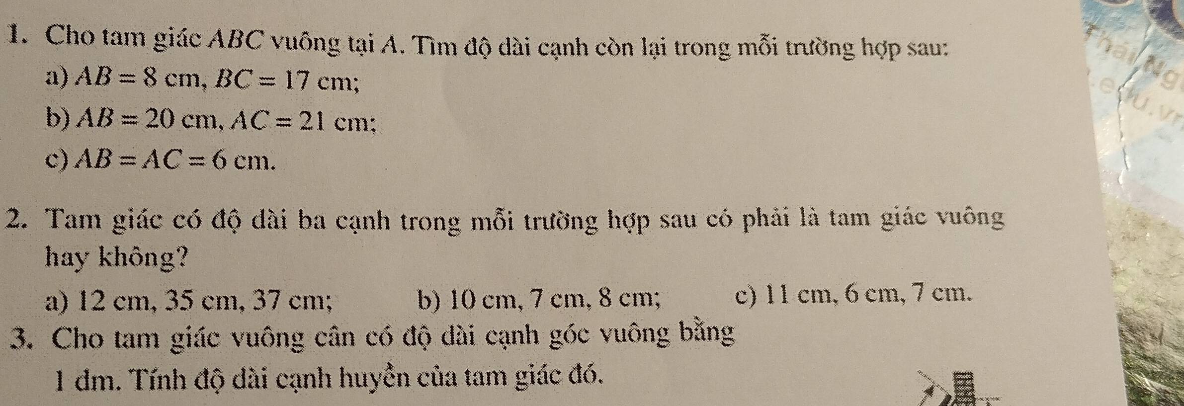 Cho tam giác ABC vuông tại A. Tìm độ dài cạnh còn lại trong mỗi trường hợp sau:
a) AB=8cm, BC=17cm
Nc
b) AB=20cm, AC=21cm
c) AB=AC=6cm. 
2. Tam giác có độ dài ba cạnh trong mỗi trường hợp sau có phải là tam giác vuông
hay không?
a) 12 cm, 35 cm, 37 cm; b) 10 cm, 7 cm, 8 cm; c) 11 cm, 6 cm, 7 cm.
3. Cho tam giác vuông cân có độ dài cạnh góc vuông bằng
1 đm. Tính độ dài cạnh huyền của tam giác đó.