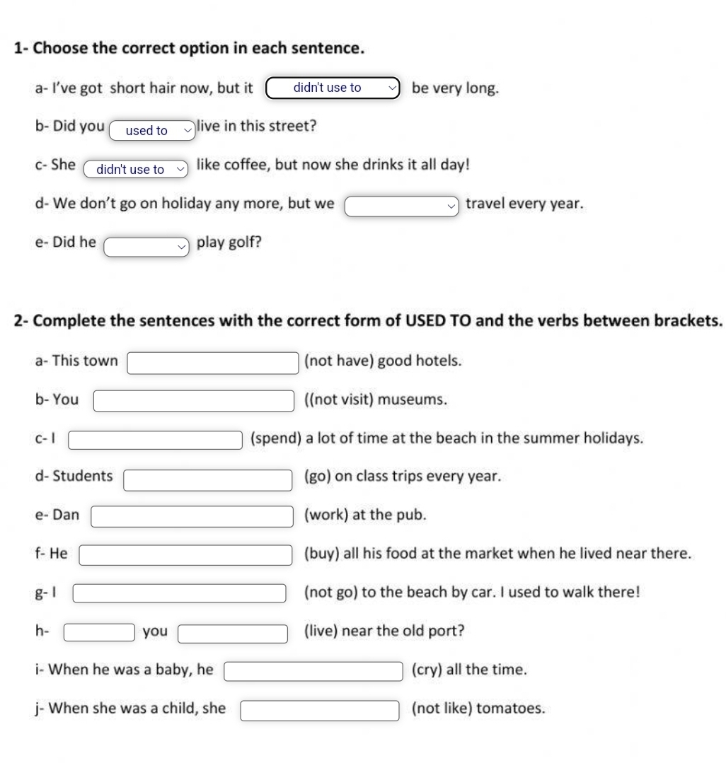 1- Choose the correct option in each sentence. 
a- I’ve got short hair now, but it didn't use to be very long. 
b- Did you used to live in this street? 
c- She didn't use to like coffee, but now she drinks it all day! 
d- We don't go on holiday any more, but we □ travel every year. 
e- Did he vee  play golf? 
2- Complete the sentences with the correct form of USED TO and the verbs between brackets. 
a- This town □ (not have) good hotels. 
b- You □ ((not visit) museums. 
c- 1 □ (spend) a lot of time at the beach in the summer holidays. 
d- Students □ (go) on class trips every year. 
e- Dan □ (work) at the pub. 
f- He □ (buy) all his food at the market when he lived near there. 
g- 1 □ (not go) to the beach by car. I used to walk there! 
h- □ you □ (live) near the old port? 
i- When he was a baby, he □ (cry) all the time. 
j- When she was a child, she □ (not like) tomatoes.