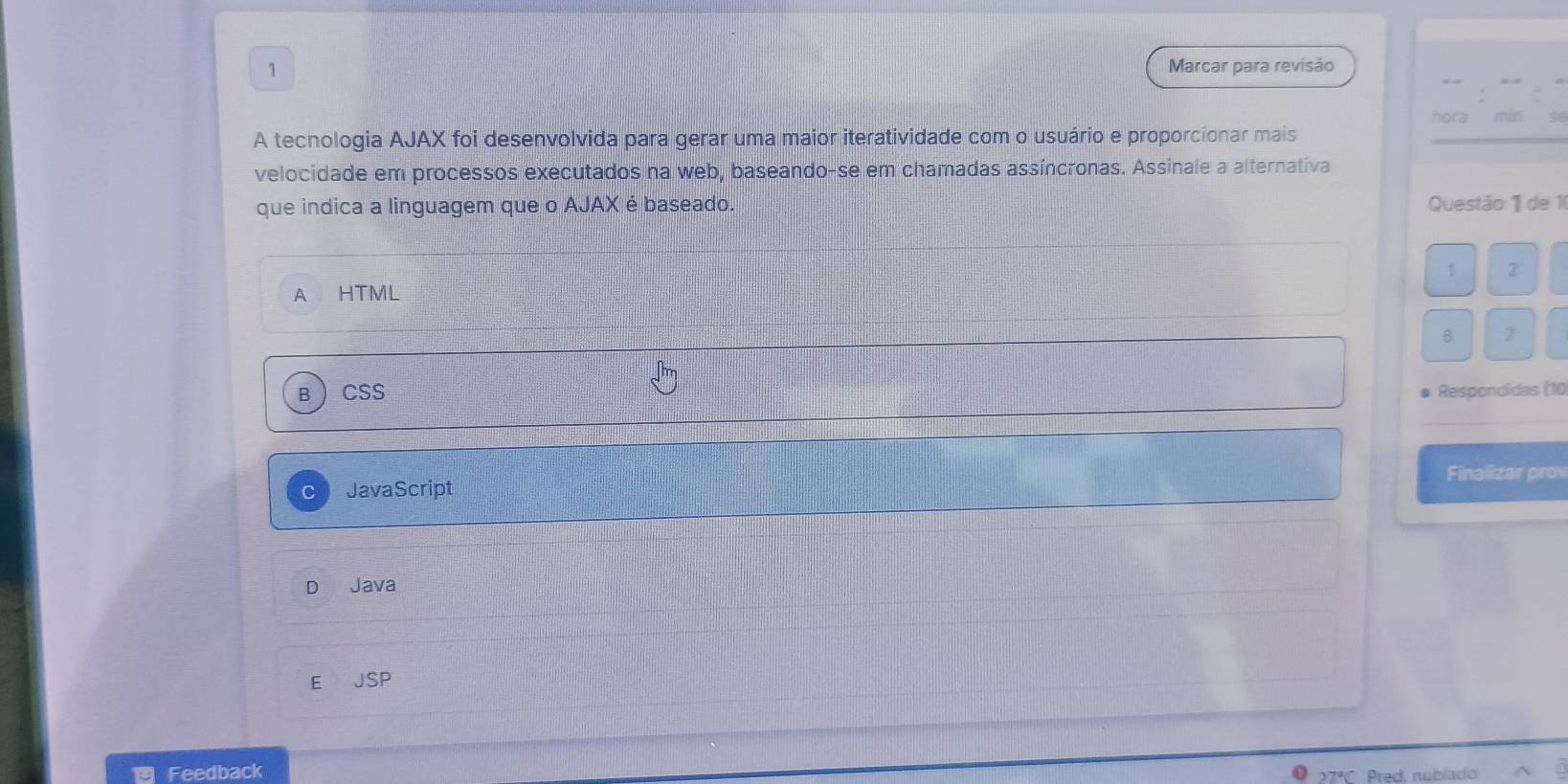 Marcar para revisão
hora
A tecnologia AJAX foi desenvolvida para gerar uma maior iteratividade com o usuário e proporcionar mais
velocidade em processos executados na web, baseando-se em chamadas assíncronas. Assinale a alternativa
que indica a linguagem que o AJAX é baseado. Questão 1 de 10
1 2
A HTML
6 7
B  Css # Respondidas (10
Finalizar prov
JavaScript
Java
E JSP
Feedback Pred, nublado