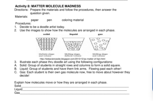 Activity 8: MATTER MOLECULE MADNESS 
Directions: Prepare the materials and follow the procedures, then answer the 
question given. 
papor pan coloring material 
1. Decide to be a doodle artist today. Procedures: 
2. Ulse the images to show how the molecules are arranged in each phase. 
sollid 
t http:/kidsaciencesite.blogspol.com/2013/12/as-matter-of-fad.him , g to 
3. Illustrate each phase thru doodle art using the following conigurations: 
A. Solid: Group of students in straight rows and columns to form a solid squere 
B. Liquid: Group of students and have them link arms. Flowing past each other 
C. Gas: Each student is their own gas molecule now, free to move about however they 
decide! 
Explain how molecules move or how they are arranged in each phase 
Sold_ 
Liquid Gas