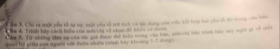 Cầu 3. Chỉ ra một yếu tổ tự sự, một yếu tổ trữ tinh và tác dụng của việc kết hợp hai yêu tổ đó trong văn bàn. 
Cầu 4. Trình bảy cách hiểu của anh/chị về nhan đề Miền có thơm. 
Câu 5. Từ những tâm sự của tác giả được thể hiện trong văn bản, anh/chị hãy trình bảy suy nghĩ gi về mỗi 
quan hệ giữa con người với thiên nhiên (trình bảy khoảng 5-7 dòng)-