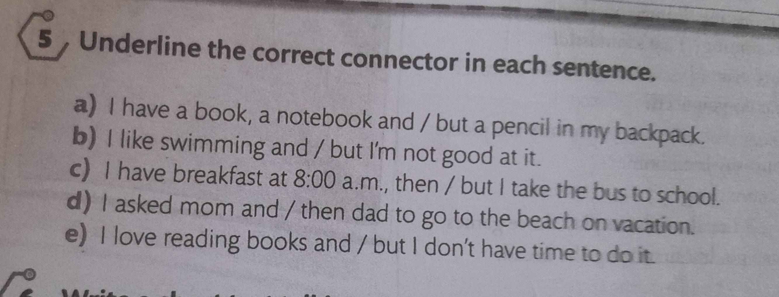 Underline the correct connector in each sentence. 
a) I have a book, a notebook and / but a pencil in my backpack. 
b) I like swimming and / but I'm not good at it. 
c) I have breakfast at 8:00 a.m., then / but I take the bus to school. 
d) I asked mom and / then dad to go to the beach on vacation. 
e) I love reading books and / but I don't have time to do it.