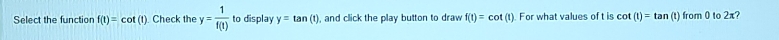 Select the function f(t)=cot (t) Check the y= 1/f(t)  to display y=tan (t) , and click the play button to draw f(t)=cot (t). For what values of t is cot (t)=tan (t) lrom0 to 2x
