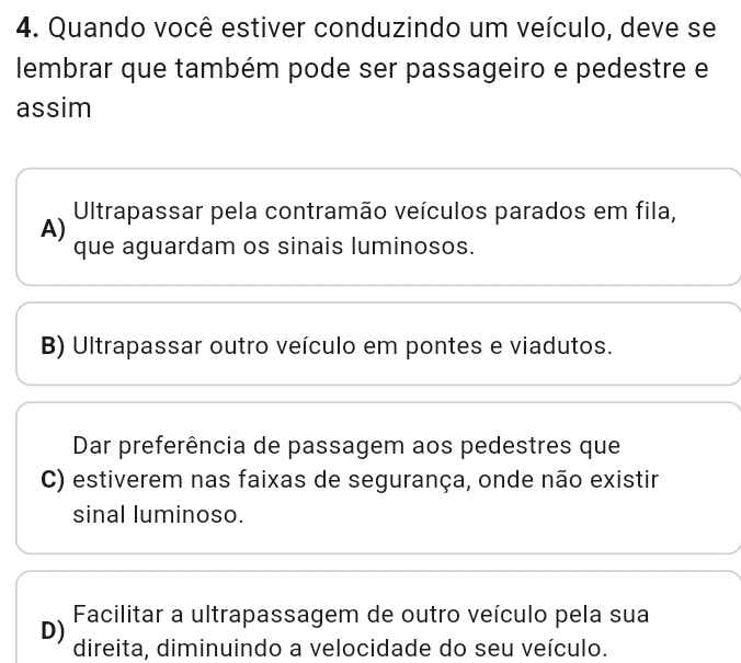 Quando você estiver conduzindo um veículo, deve se
lembrar que também pode ser passageiro e pedestre e
assim
A) Ultrapassar pela contramão veículos parados em fila,
que aguardam os sinais luminosos.
B) Ultrapassar outro veículo em pontes e viadutos.
Dar preferência de passagem aos pedestres que
C) estiverem nas faixas de segurança, onde não existir
sinal luminoso.
Facilitar a ultrapassagem de outro veículo pela sua
D) direita, diminuindo a velocidade do seu veículo.