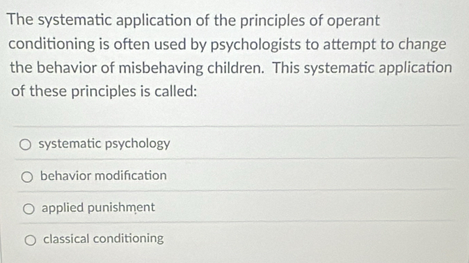 The systematic application of the principles of operant
conditioning is often used by psychologists to attempt to change
the behavior of misbehaving children. This systematic application
of these principles is called:
systematic psychology
behavior modifcation
applied punishment
classical conditioning