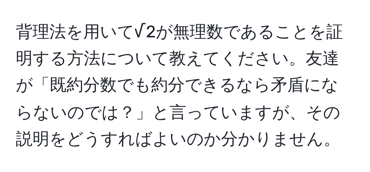 背理法を用いて√2が無理数であることを証明する方法について教えてください。友達が「既約分数でも約分できるなら矛盾にならないのでは？」と言っていますが、その説明をどうすればよいのか分かりません。