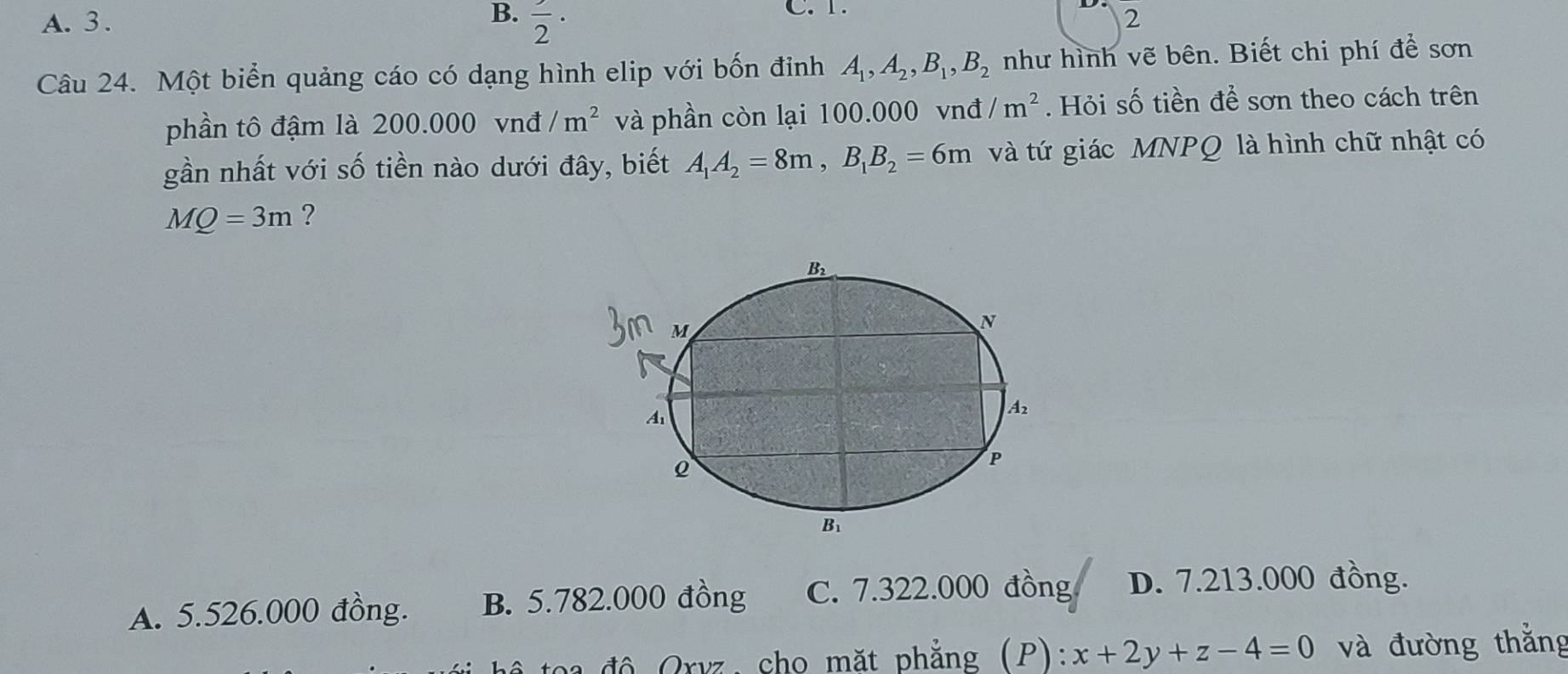 A. 3. B. frac 2·
C. 1.
2
Câu 24. Một biển quảng cáo có dạng hình elip với bốn đỉnh A_1,A_2,B_1,B_2 như hình vẽ bên. Biết chi phí để sơn
phần tô đậm là 200.000 vnđ /m^2 và phần còn lại 100.000 vnđ /m^2. Hỏi số tiền để sơn theo cách trên
gần nhất với số tiền nào dưới đây, biết A_1A_2=8m,B_1B_2=6m và tứ giác MNPQ là hình chữ nhật có
MQ=3m ?
A. 5.526.000 đồng. B. 5.782.000 đồng C. 7.322.000 đồng D. 7.213.000 đồng.
độ Qrvz, cho mặt phẳng (P): x+2y+z-4=0 và đường thắng