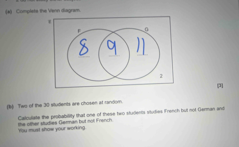 Complete the Venn diagram. 
[3] 
(b) Two of the 30 students are chosen at random. 
Calculate the probability that one of these two students studies French but not German and 
the other studies German but not French. 
You must show your working.