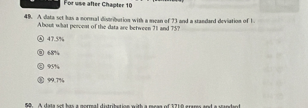 For use after Chapter 10
49. A data set has a normal distribution with a mean of 73 and a standard deviation of 1.
About what percent of the data are between 71 and 75?
Ⓐ 47.5%
68%
© 95%
Ⓓ 99.7%
50. A data set has a normal distribution with a mean of 3710 grams and a standard