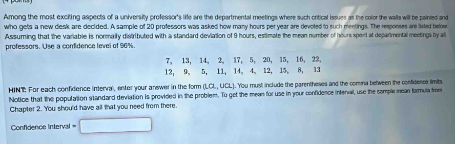 Among the most exciting aspects of a university professor's life are the departmental meetings where such critical issues as the color the walls will be painted and 
who gets a new desk are decided. A sample of 20 professors was asked how many hours per year are devoted to such meetings. The responses are listed below. 
Assuming that the variable is normally distributed with a standard deviation of 9 hours, estimate the mean number of hours spent at departmental meetings by all 
professors. Use a confidence level of 96%.
7, 13, 14, 2, 17, 5, 20, 15, 16, 22,
12, 9, 5, 11, 14, 4, 12, 15, 8, 13
HINT: For each confidence interval, enter your answer in the form (LCL,UCL). You must include the parentheses and the comma between the confidence limits. 
Notice that the population standard deviation is provided in the problem. To get the mean for use in your confidence interval, use the sample mean formula from 
Chapter 2. You should have all that you need from there. 
Confidence Interval =□