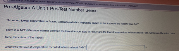 Pre-Algebra A Unit 1 Pre-Test Number Sense 
The record lowest temperature in Fraser, Colorado (which is disputedly known as the icebox of the nation) was -54"F. 
There is a 14°F difference warmer between the lowest temperature in Fraser and the lowest temperature in International Falls, Minnesota (they also claim 
to be the icebox of the nation). 
What was the lowest temperature recorded in International Falls? □ π