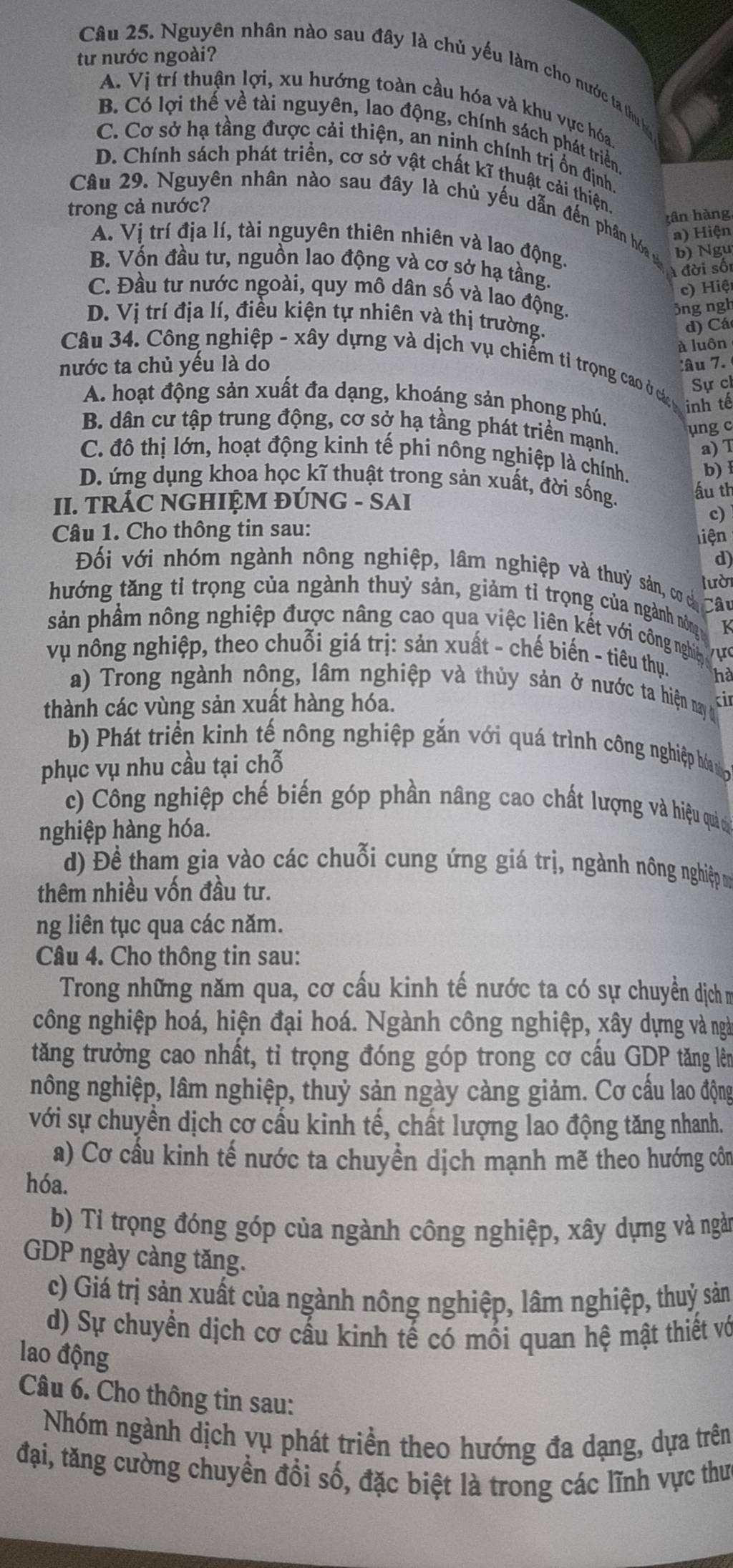 tư nước ngoài?
Câu 25. Nguyên nhân nào sau đây là chủ yếu làm cho nước ta thụ
A. Vị trí thuận lợi, xu hướng toàn cầu hóa và khu vực hóa
B. Có lợi thế về tài nguyên, lao động, chính sách phát triển
C. Cơ sở hạ tầng được cải thiện, an ninh chính trị ổn định
D. Chính sách phát triển, cơ sở vật chất kĩ thuật cải thiện
trong cả nước?
Câu 29. Nguyên nhân nào sau đây là chủ yếu dẫn đến phân hóa b) Ngu
gân hàng
a) Hiện
A. Vị trí địa lí, tài nguyên thiên nhiên và lao động.
B. Vốn đầu tư, nguồn lao động và cơ sở hạ tầng.
Á đời sối
c)  iệt
C. Đầu tư nước ngoài, quy mô dân số và lao động.
3ng ngh
D. Vị trí địa lí, điều kiện tự nhiên và thị trường.
d) Cá
à luôn
Câu 34. Công nghiệp - xây dựng và dịch vụ chiếm tỉ trọng cao ở cá Sự ch
nước ta chủ yếu là do :âu 7.
A. hoạt động sản xuất đa dạng, khoáng sản phong phú.
inh tế
ung c
B. dân cư tập trung động, cơ sở hạ tầng phát triển mạnh.
a) T
C. đô thị lớn, hoạt động kinh tế phi nông nghiệp là chính. b) 1
D. ứng dụng khoa học kĩ thuật trong sản xuất, đời sống. ấu th
II. TRÁC NGHIỆM ĐÚNG - SAI
c)
Câu 1. Cho thông tin sau:
liện
d)
Đối với nhóm ngành nông nghiệp, lâm nghiệp và thuỷ sản, cơ cả
lưò
hướng tăng tỉ trọng của ngành thuỷ sản, giảm tỉ trọng của ngành nông Câu
K
sản phầm nông nghiệp được nâng cao qua việc liên kết với công nghiệy 
vụ nông nghiệp, theo chuỗi giá trị: sản xuất - chế biến - tiêu thụ. ự
ha
a) Trong ngành nông, lâm nghiệp và thủy sản ở nước ta hiện nay t
thành các vùng sản xuất hàng hóa. ki
b) Phát triển kinh tế nông nghiệp gắn với quá trình công nghiệp hón g
phục vụ nhu cầu tại chỗ
c) Công nghiệp chế biến góp phần nâng cao chất lượng và hiệu quả n
nghiệp hàng hóa.
d) Đề tham gia vào các chuỗi cung ứng giá trị, ngành nông nghiệp m
thêm nhiều vốn đầu tư.
ng liên tục qua các năm.
Câu 4. Cho thông tin sau:
Trong những năm qua, cơ cấu kinh tế nước ta có sự chuyền dịch m
công nghiệp hoá, hiện đại hoá. Ngành công nghiệp, xây dựng và ngà
tăng trưởng cao nhất, tỉ trọng đóng góp trong cơ cầu GDP tăng lên
nông nghiệp, lâm nghiệp, thuỷ sản ngày càng giảm. Cơ cấu lao động
với sự chuyền dịch cơ cấu kinh tế, chất lượng lao động tăng nhanh.
a) Cơ cầu kinh tế nước ta chuyền dịch mạnh mẽ theo hướng côn
hóa.
b) Tỉ trọng đóng góp của ngành công nghiệp, xây dựng và ngàn
GDP ngày càng tăng.
c) Giá trị sản xuất của ngành nông nghiệp, lâm nghiệp, thuỷ sản
d) Sự chuyển dịch cơ cấu kinh tế có mối quan hệ mật thiết vớ
lao động
Câu 6. Cho thông tin sau:
Nhóm ngành dịch vụ phát triển theo hướng đa dạng, dựa trên
đại, tăng cường chuyển đổi số, đặc biệt là trong các lĩnh vực thư