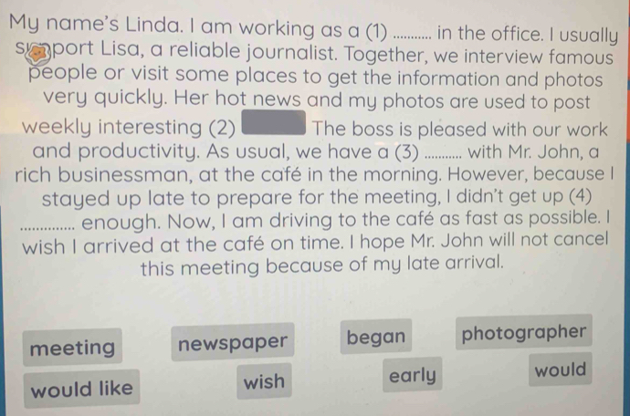 My name's Linda. I am working as a (1) ............ in the office. I usually
sumport Lisa, a reliable journalist. Together, we interview famous
people or visit some places to get the information and photos
very quickly. Her hot news and my photos are used to post
weekly interesting (2) The boss is pleased with our work
and productivity. As usual, we have a (3) _ with Mr. John, a
rich businessman, at the café in the morning. However, because I
stayed up late to prepare for the meeting, I didn't get up (4)
_enough. Now, I am driving to the café as fast as possible. I
wish I arrived at the café on time. I hope Mr. John will not cancel
this meeting because of my late arrival.
meeting newspaper began photographer
early
would like wish would