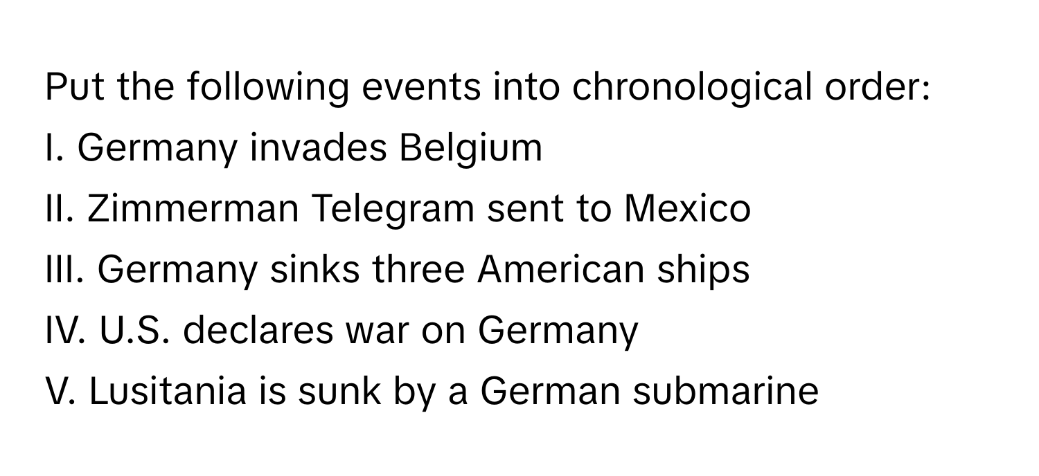 Put the following events into chronological order:

I. Germany invades Belgium
II. Zimmerman Telegram sent to Mexico
III. Germany sinks three American ships
IV. U.S. declares war on Germany
V. Lusitania is sunk by a German submarine