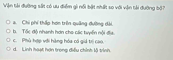 Vận tải đường sắt có ưu điểm gì nổi bật nhất so với vận tải đường bộ?
a. Chi phí thấp hơn trên quãng đường dài.
b. Tốc độ nhanh hơn cho các tuyến nội địa.
c. Phù hợp với hàng hóa có giá trị cao.
d. Linh hoạt hơn trong điều chỉnh lộ trình.