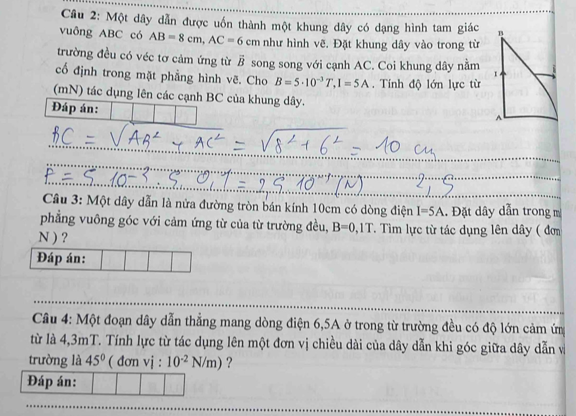 Một dây dẫn được uốn thành một khung dây có dạng hình tam giác _ 
vuông ABC có AB=8cm, AC=6 cm như hình vẽ. Đặt khung dây vào trong từ 
trường đều có véc tơ cảm ứng từ vector B song song với cạnh AC. Coi khung dây nằm 
cố định trong mặt phẳng hình vẽ. Cho B=5· 10^(-3)T, I=5A. Tính độ lớn lực từ 
(mN) tác dụng lên các cạnh BC của khung dây. 
Đáp án: 
_ 
_ 
_ 
Câu 3: Một dây dẫn là nửa đường tròn bán kính 10cm có dòng điện I=5A. Đặt dây dẫn trong m 
phẳng vuông góc với cảm ứng từ của từ trường đều, B=0,1T. Tìm lực từ tác dụng lên dây ( đơm 
N ) ? 
Đáp án: 
_ 
_ 
Câu 4: Một đoạn dây dẫn thẳng mang dòng điện 6,5A ở trong từ trường đều có độ lớn cảm ứng 
từ là 4,3mT. Tính lực từ tác dụng lên một đơn vị chiều dài của dây dẫn khi góc giữa dây dẫn và 
trường là 45° ( đơn vị : 10^(-2)N/m) ？ 
Đáp án: 
_ 
_ 
_