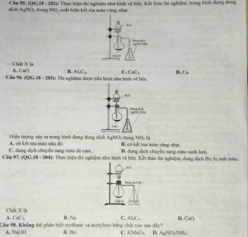 (QG.18- 202): Thực hiện thí nghiệm như hình vẽ bên. Kết thúc thí nghiệm, trong bình đựng dung
dịch AgNO D5 trong NH₃ xuất hiện kết tủa màu vàng nhạt.
Chất X1/_△ 
A. CaO. B. Al_4C_2 C. CaC_2 D. Ca. 
Câu° (QG.18-203) : Thí nghiệm được tiến hình như hình vẽ bên.
RO
Dung dịch AgNO:NH
CC
Hiện tượng xáy ra trong binh đựng dung dịch AgNO_3 trong NH_31_3
A. có kết tủa màu nâu đô B. có kết tùa màu vàng nhạt.
C. dung dịch chuyên sang màu da car. D. dung dịch chuyên sang màu xanh lam.
Câu 97.(QG.18-204 4: Thực hiện thí nghiệm như hình vẽ bên. Kết thúc thí nghiệm, dung dịch Br₂ bị mắt màu.
d
Dung dịct Be
Châu X
Chất X là
A. CaC_2 B. Na. C. Al_4C_3. D. CaO.
Cầu 98. Không thể phân biệt methane và acetylene bằng chất nào sau đây?
A. NaOH. B Br_2 C. KMnO_4. D. AgNO_3/NH_3.