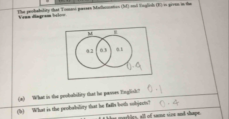 The probability that Tomasi passes Mathematics (M) and English (E) is given in the 
Venn diagram below. 
(a) What is the probability that he passes English? 
(b) What is the probability that he fails both subjects? 
I blue marbles, all of same size and shape.