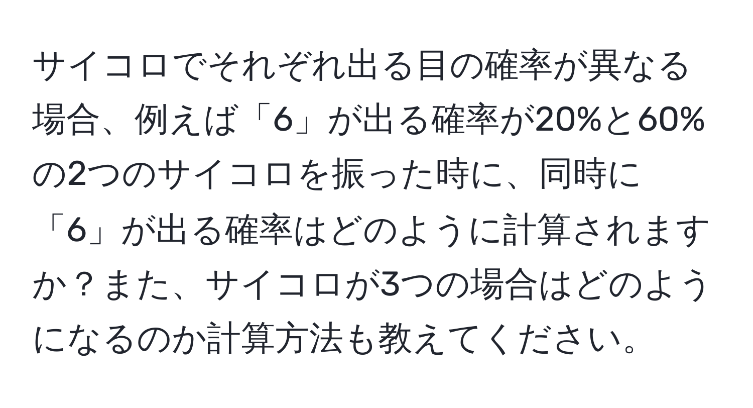 サイコロでそれぞれ出る目の確率が異なる場合、例えば「6」が出る確率が20%と60%の2つのサイコロを振った時に、同時に「6」が出る確率はどのように計算されますか？また、サイコロが3つの場合はどのようになるのか計算方法も教えてください。