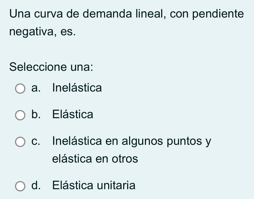 Una curva de demanda lineal, con pendiente
negativa, es.
Seleccione una:
a. Inelástica
b. Elástica
c. Inelástica en algunos puntos y
elástica en otros
d. Elástica unitaria