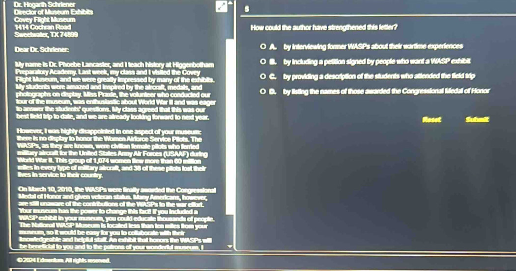 Dr. Hogarth Schriener
Director of Museum Exhibits
Covey Flight Museum
1414 Cochran Road How could the author have strengthened this letter?
Sweetwater, TX 74899
Dear Dr. Schriener: by interviewing former WASPs about their wartime experiences
by including a petition signed by people who want a WASP exhibit
C. by providing a description of the students who attended the field trip
D. by listing the names of those awarded the Congressional Medal of Honor
Roset Submit
©2024 Edmentum. All rights reserved.