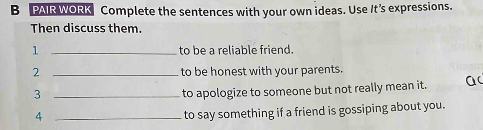 PAIR WORK Complete the sentences with your own ideas. Use It’s expressions. 
Then discuss them. 
1 _to be a reliable friend. 
2 _to be honest with your parents. 
_3 
to apologize to someone but not really mean it. a 
_4 
to say something if a friend is gossiping about you.