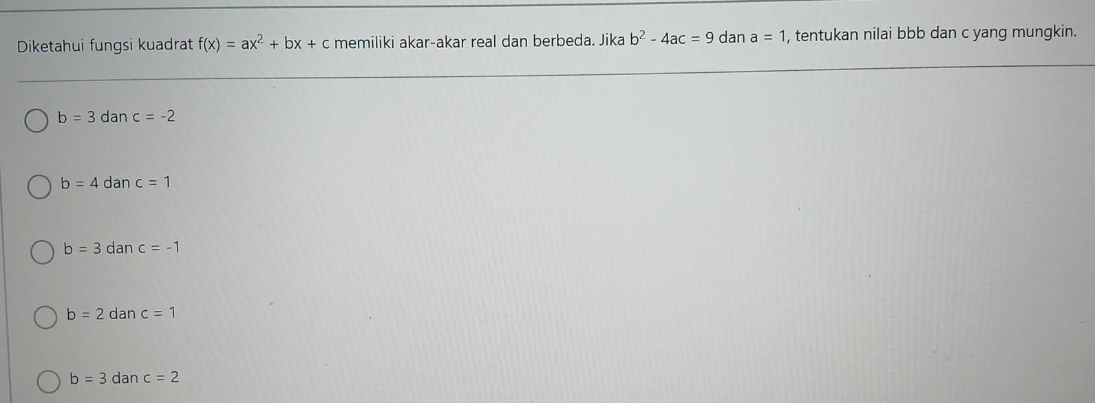 Diketahui fungsi kuadrat f(x)=ax^2+bx+c memiliki akar-akar real dan berbeda. Jika b^2-4ac=9 dan a=1 , tentukan nilai bbb dan c yang mungkin.
b=3danc=-2
b=4c an c=1
b=3danc=-1
b=2danc=1
b=3danc=2