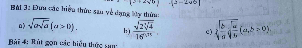 -(3+2sqrt(6)) (5-2sqrt(6))
Bài 3: Đưa các biểu thức sau về dạng lũy thừa: 
a) sqrt(asqrt a)(a>0). 
b) frac sqrt(2sqrt [3]4)16^(0.75). sqrt[5](frac b)asqrt[3](frac a)b(a,b>0). 
c) 
Bài 4: Rút gọn các biểu thức sau: