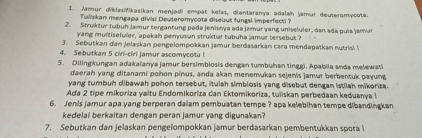 Jamur diklasifikasikan menjadi empat kelas, diantaranya adalah jamur deuteromycota. 
Tuliskan mengapa divisi Deuteromycota disebut fungsi imperfecti ? 
2. Struktur tubuh jamur tergantung pada jenisnya ada jamur yang uniseluler, dan ada pula jamur 
yang multiseluler, apakah penyusun struktur tubuha jamur tersebut ? 
3. Sebutkan dan jelaskan pengelompokkan jamur berdasarkan cara mendapatkan nutrisi l 
4. Sebutkan 5 ciri-ciri jamur ascomycota l 
5. Dilingkungan adakalanya jamur bersimbiosis dengan tumbuhan tinggi. Apabila anda melewati 
daerah yang ditanami pohon pinus, anda akan menemukan sejenis jamur berbentuk payung 
yang tumbuh dibawah pohon tersebut, itulah simbiosis yang disebut dengan istilah mikorizą. 
Ada 2 tipe mikoriza yaitu Endomikoriza dan Ektomikoriza, tuliskan perbedaan keduanya I 
6. Jenis jamur apa yang berperan dalam pembuatan tempe ? apa kelebihan tempe dibandingkan 
kedelai berkaitan dengan peran jamur yang digunakan? 
7. Sebutkan dan jelaskan pengelompokkan jamur berdasarkan pembentukkan spora l