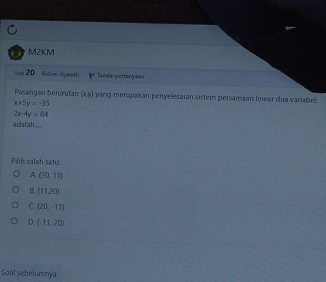 M2KM
Soa 20 Belum dijawab Tandai pertanyaan
Pasangan berurutan (x,y) yang merupakan penyelesaian sistem persamaan linear dua variabel:
x+5y=-35
2x-4y=84
adalah.....
Pilih salah satu:
A. (20,11)
B. (11,20)
C. (20,-11)
D. (-11,20)
Soal sebelumnya