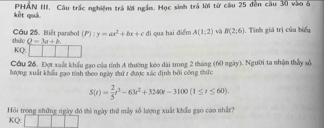 PHÂN III. Câu trắc nghiệm trả lời ngắn. Học sinh trả lời từ câu 25 đến câu 30 vào ô 
kết quả. 
Câu 25. Biết parabol (P) : y=ax^2+bx+c đi qua hai điểm A(1;2) và B(2;6). Tính giá trị của biểu 
thức Q=3a+b. 
KQ: □ □ □ 
Câu 26. Đợt xuất khẩu gạo của tỉnh A thường kéo dài trong 2 tháng (60 ngày). Người ta nhận thấy số 
lượng xuất khẩu gạo tính theo ngày thứ t được xác định bởi công thức
S(t)= 2/5 t^3-63t^2+3240t-3100(1≤ t≤ 60). 
Hỏi trong những ngày đó thì ngày thứ mấy số lượng xuất khẩu gạo cao nhất? 
KQ: