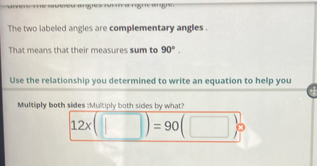 '''' ª '''5''' a'g'' 
The two labeled angles are complementary angles . 
That means that their measures sum to 90°. 
Use the relationship you determined to write an equation to help you 
Multiply both sides :Multiply both sides by what?
12x(□ )=90( □