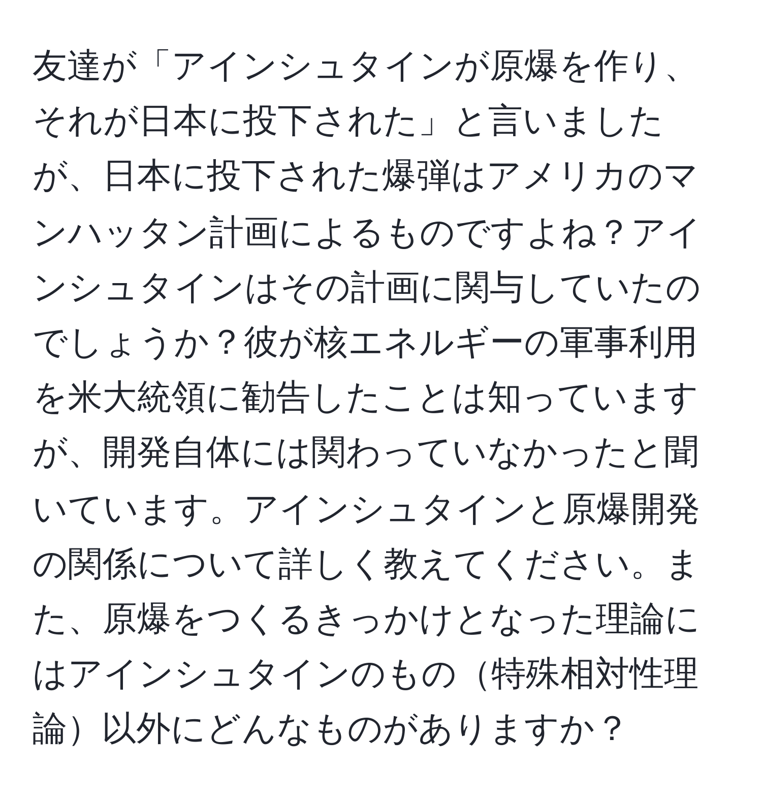 友達が「アインシュタインが原爆を作り、それが日本に投下された」と言いましたが、日本に投下された爆弾はアメリカのマンハッタン計画によるものですよね？アインシュタインはその計画に関与していたのでしょうか？彼が核エネルギーの軍事利用を米大統領に勧告したことは知っていますが、開発自体には関わっていなかったと聞いています。アインシュタインと原爆開発の関係について詳しく教えてください。また、原爆をつくるきっかけとなった理論にはアインシュタインのもの特殊相対性理論以外にどんなものがありますか？