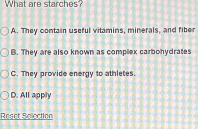 What are starches?
A. They contain useful vitamins, minerals, and fiber
B. They are also known as complex carbohydrates
C. They provide energy to athletes.
D. All apply
Reset Selection