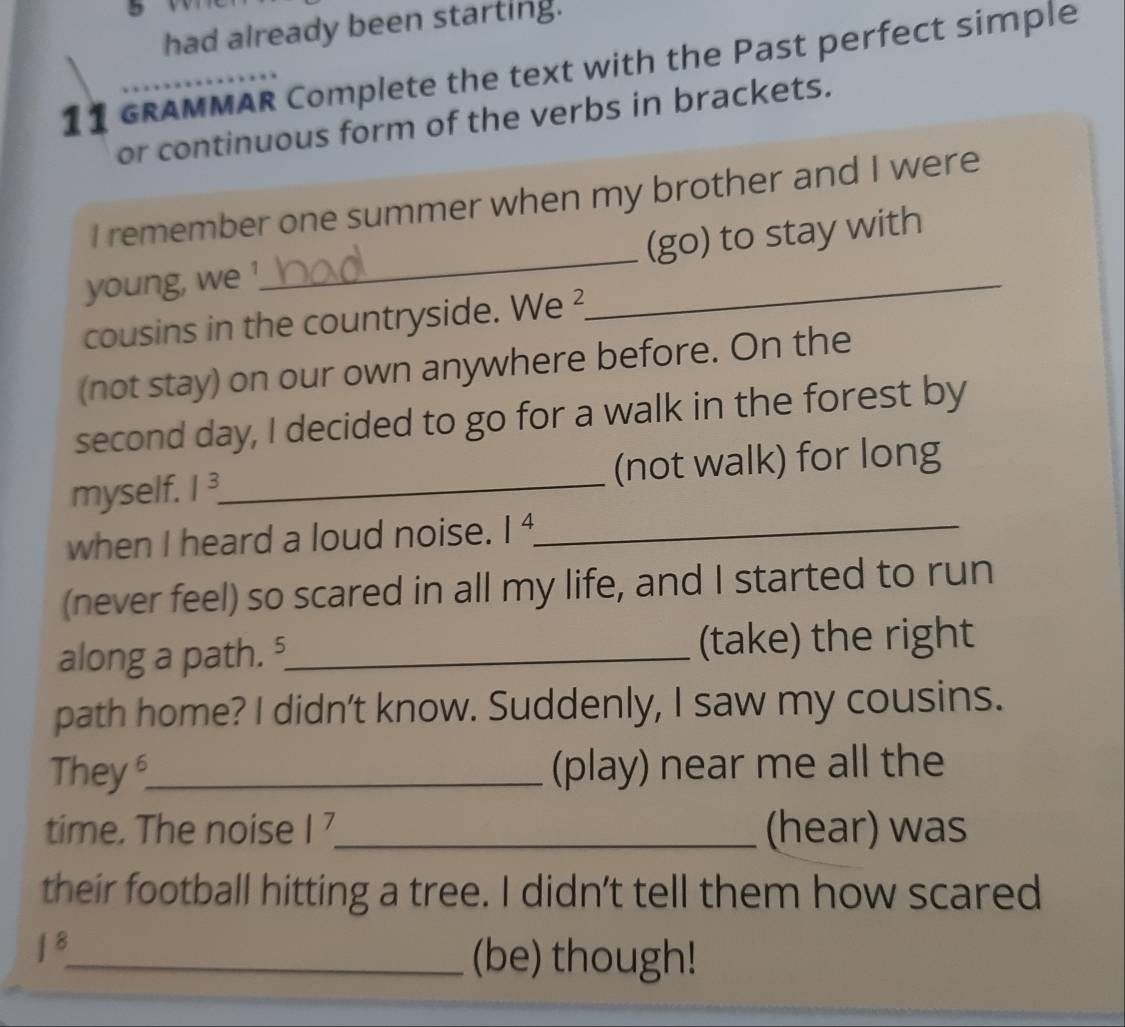 had already been starting. 
GRAMMAR Complete the text with the Past perfect simple 
or continuous form of the verbs in brackets. 
_ 
I remember one summer when my brother and I were 
(go) to stay with 
young, we '. 
cousins in the countryside. We ² 
_ 
(not stay) on our own anywhere before. On the 
second day, I decided to go for a walk in the forest by 
myself. 1^3 _ (not walk) for long 
when I heard a loud noise. 1^4. _ 
(never feel) so scared in all my life, and I started to run 
along a path. ⁵_ (take) the right 
path home? I didn’t know. Suddenly, I saw my cousins. 
They_ (play) near me all the 
time. The noise |^7 _ (hear) was 
their football hitting a tree. I didn't tell them how scared
|^8
_(be) though!