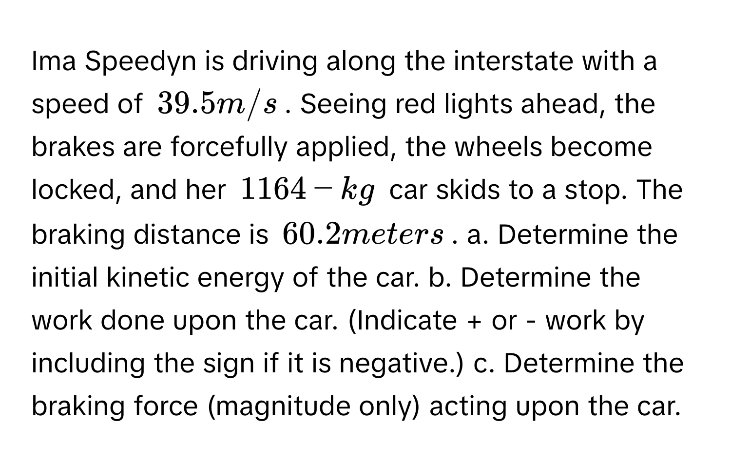 Ima Speedyn is driving along the interstate with a speed of 39.5 m/s. Seeing red lights ahead, the brakes are forcefully applied, the wheels become locked, and her 1164-kg car skids to a stop. The braking distance is 60.2 meters. a. Determine the initial kinetic energy of the car. b. Determine the work done upon the car. (Indicate + or - work by including the sign if it is negative.) c. Determine the braking force (magnitude only) acting upon the car.