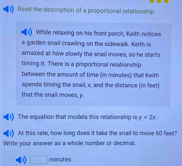 Read the description of a proportional relationship. 
While relaxing on his front porch, Keith notices 
a garden snail crawling on the sidewalk. Keith is 
amazed at how slowly the snail moves, so he starts 
timing it. There is a proportional relationship 
between the amount of time (in minutes) that Keith 
spends timing the snail, x, and the distance (in feet) 
that the snail moves, y. 
The equation that models this relationship is y=2x. 
At this rate, how long does it take the snail to move 60 feet? 
Write your answer as a whole number or decimal. 
□ minutes