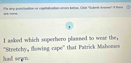 Fix any punctuation or capitalization errors below. Click ''Submit Answer'' if there 
are none. 
I asked which superhero planned to wear the, 
'Stretchy, flowing cape" that Patrick Mahomes 
had sewn.