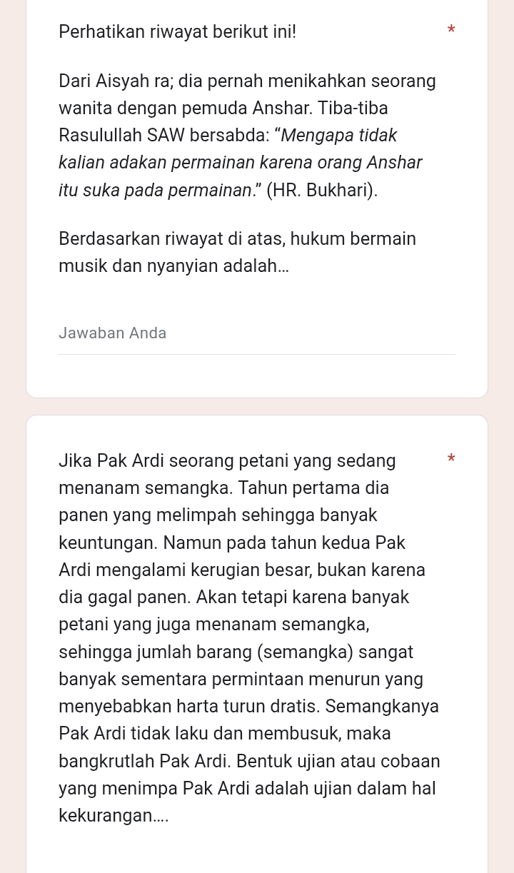 Perhatikan riwayat berikut ini! 
* 
Dari Aisyah ra; dia pernah menikahkan seorang 
wanita dengan pemuda Anshar. Tiba-tiba 
Rasulullah SAW bersabda: “Mengapa tidak 
kalian adakan permainan karena orang Anshar 
itu suka pada permainan.” (HR. Bukhari). 
Berdasarkan riwayat di atas, hukum bermain 
musik dan nyanyian adalah... 
Jawaban Anda 
Jika Pak Ardi seorang petani yang sedang * 
menanam semangka. Tahun pertama dia 
panen yang melimpah sehingga banyak 
keuntungan. Namun pada tahun kedua Pak 
Ardi mengalami kerugian besar, bukan karena 
dia gagal panen. Akan tetapi karena banyak 
petani yang juga menanam semangka, 
sehingga jumlah barang (semangka) sangat 
banyak sementara permintaan menurun yang 
menyebabkan harta turun dratis. Semangkanya 
Pak Ardi tidak laku dan membusuk, maka 
bangkrutlah Pak Ardi. Bentuk ujian atau cobaan 
yang menimpa Pak Ardi adalah ujian dalam hal 
kekurangan....