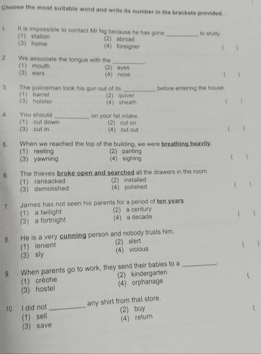 Choose the most suitable word and write its number in the brackets provided.
1. It is impossible to contact Mr Ng because he has gone _to study.
(1) station (2) abroad
(3) home (4) foreigner
( )
2. We associate the tongue with the _.
(1) mouth (2) eyes
(3) ears (4) nose ( )
3. The policeman took his gun out of its _before entering the house.
(1) barrel (2) quiver
(3) holster (4) sheath  
4. You should _on your fat intake.
(1) cut down (2) cut on
(3) cut in (4) cut out ( )
5. When we reached the top of the building, we were breathing heavily.
(1) reeling (2) panting ( )
(3) yawning (4) sighing
6. The thieves broke open and searched all the drawers in the room.
(1) ransacked (2) installed
(3)demolished (4) polished ( )
7. James has not seen his parents for a period of ten years.
(1) a twilight (2) a century
(3) a fortnight (4) a decade  )
8. He is a very cunning person and nobody trusts him.
(1) lenient (2) alert
( )
(3) sly (4) vicious
9. When parents go to work, they send their babies to a_
.
(1) crèche (2) kindergarten
(3) hostel (4) orphanage 
10. I did not _any shirt from that store.
(1) sell (2) buy
(3) save (4)return 