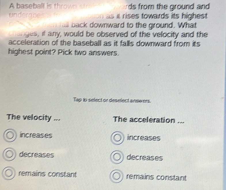 A baseball is thrown strak rds from the ground and 
underaoe oton as it rises towards its highest 
men fall back downward to the ground. What
changes, if any, would be observed of the velocity and the
acceleration of the baseball as it falls downward from its
highest point? Pick two answers.
Tap to select or deselect answers.
The velocity ... The acceleration ...
increases increases
decreases decreases
remains constant remains constant